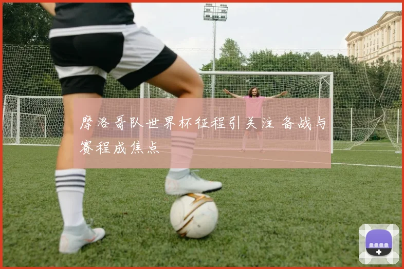 摩洛哥队世界杯征程引关注 备战与赛程成焦点