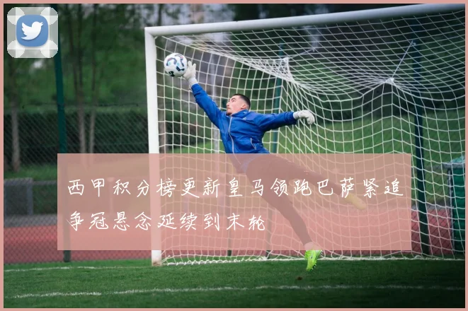 西甲积分榜更新皇马领跑巴萨紧追争冠悬念延续到末轮