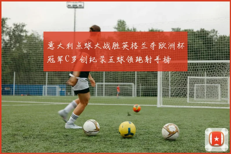 意大利点球大战胜英格兰夺欧洲杯冠军C罗创纪录五球领跑射手榜