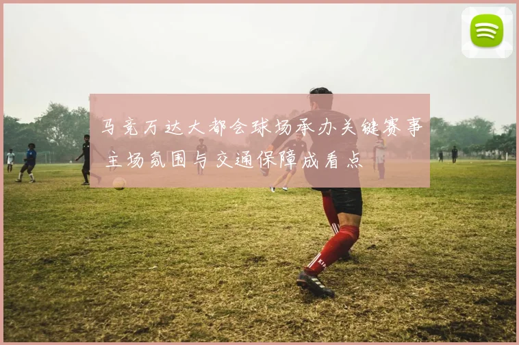 马竞万达大都会球场承办关键赛事 主场氛围与交通保障成看点