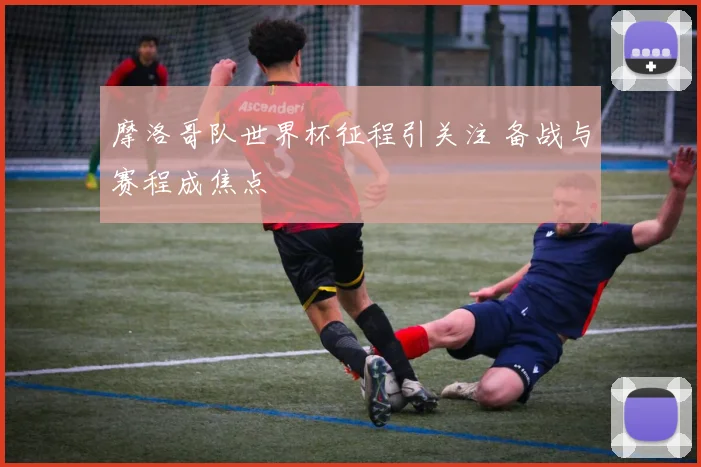摩洛哥队世界杯征程引关注 备战与赛程成焦点