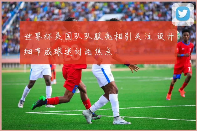 世界杯美国队队服亮相引关注 设计细节成球迷讨论焦点
