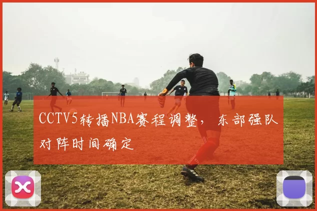 CCTV5转播NBA赛程调整，东部强队对阵时间确定
