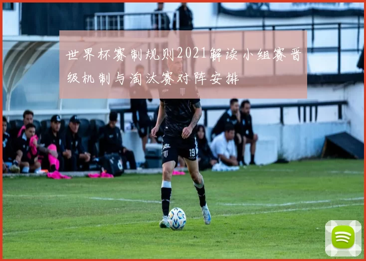 世界杯赛制规则2021解读小组赛晋级机制与淘汰赛对阵安排