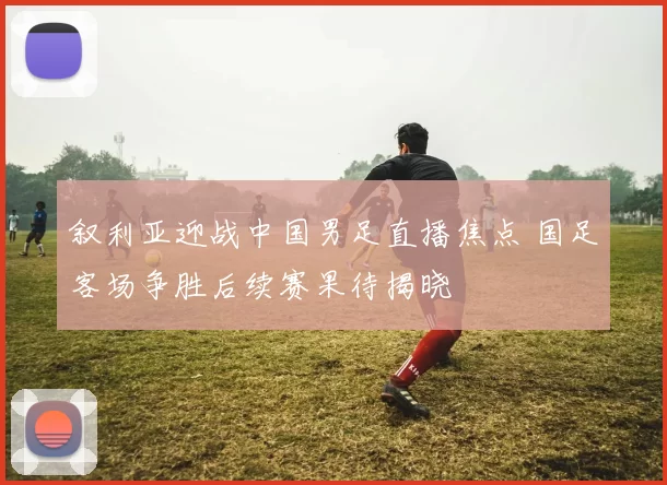 叙利亚迎战中国男足直播焦点 国足客场争胜后续赛果待揭晓