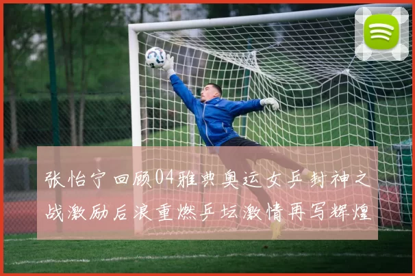 张怡宁回顾04雅典奥运女乒封神之战激励后浪重燃乒坛激情再写辉煌