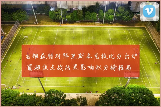 吉维森特对阵里斯本竞技比分出炉 葡超焦点战结果影响积分榜格局