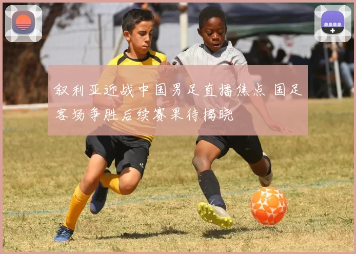 叙利亚迎战中国男足直播焦点 国足客场争胜后续赛果待揭晓