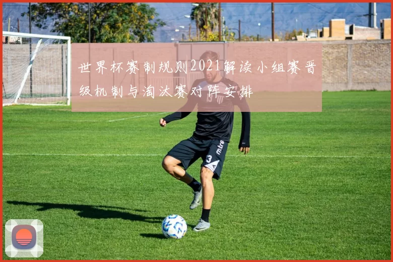 世界杯赛制规则2021解读小组赛晋级机制与淘汰赛对阵安排