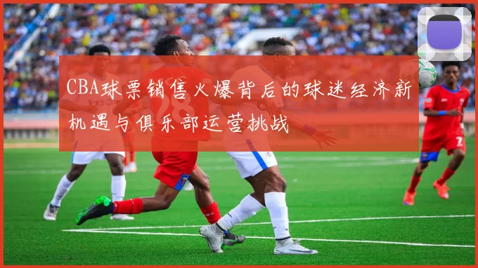 CBA球票销售火爆背后的球迷经济新机遇与俱乐部运营挑战