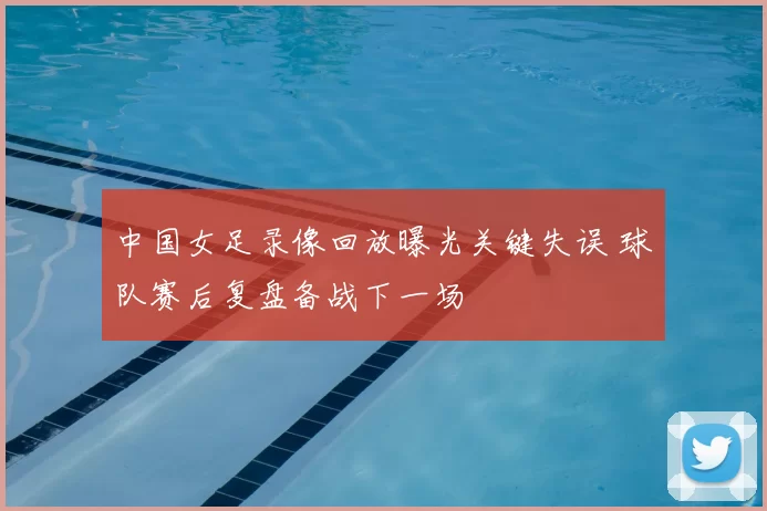 中国女足录像回放曝光关键失误 球队赛后复盘备战下一场