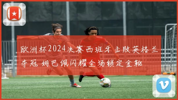 欧洲杯2024决赛西班牙击败英格兰夺冠 姆巴佩闪耀全场锁定金靴