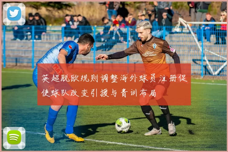 英超脱欧规则调整海外球员注册促使球队改变引援与青训布局