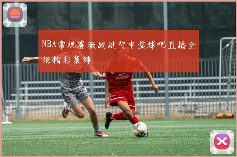 NBA常规赛激战进行中盘球吧直播全场精彩集锦