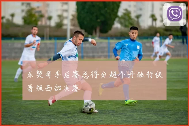 东契奇季后赛总得分超乔丹独行侠晋级西部决赛