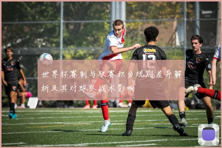 世界杯赛制与联赛积分规则差异解析及其对球队战术影响