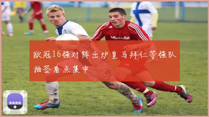 欧冠16强对阵出炉皇马拜仁等强队抽签看点集中