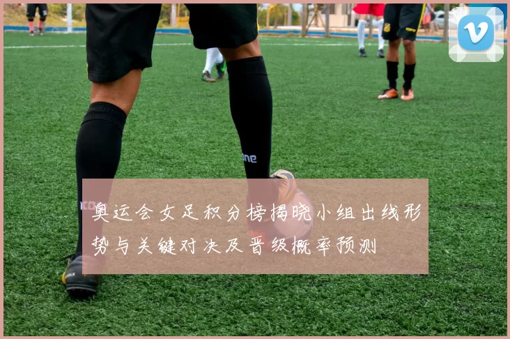 奥运会女足积分榜揭晓小组出线形势与关键对决及晋级概率预测
