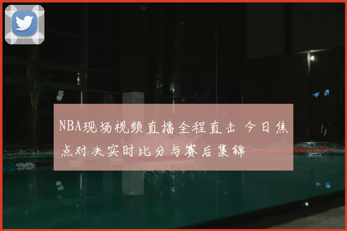 NBA现场视频直播全程直击 今日焦点对决实时比分与赛后集锦