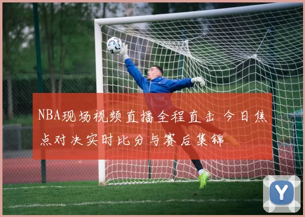 NBA现场视频直播全程直击 今日焦点对决实时比分与赛后集锦