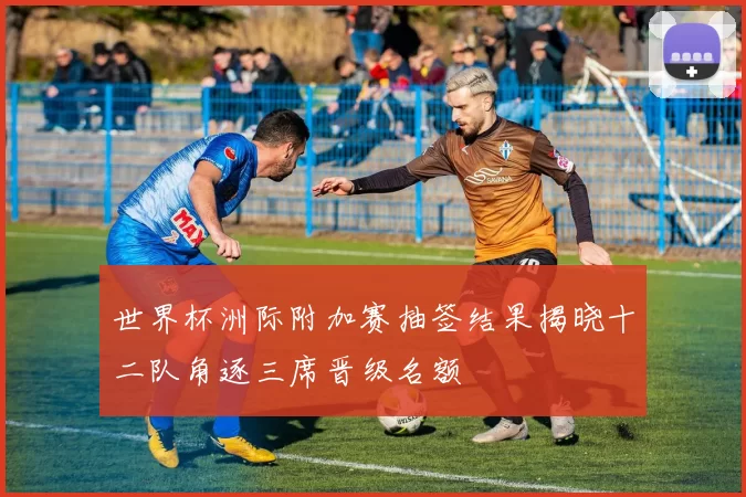 世界杯洲际附加赛抽签结果揭晓十二队角逐三席晋级名额