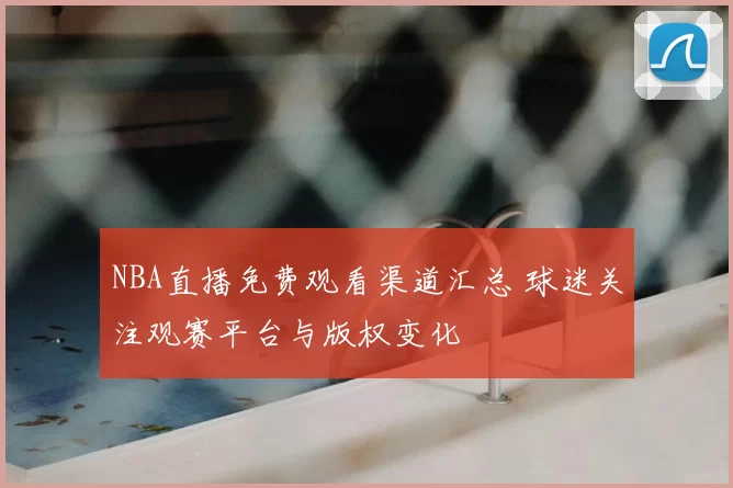 NBA直播免费观看渠道汇总 球迷关注观赛平台与版权变化