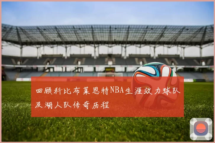 回顾科比布莱恩特NBA生涯效力球队及湖人队传奇历程