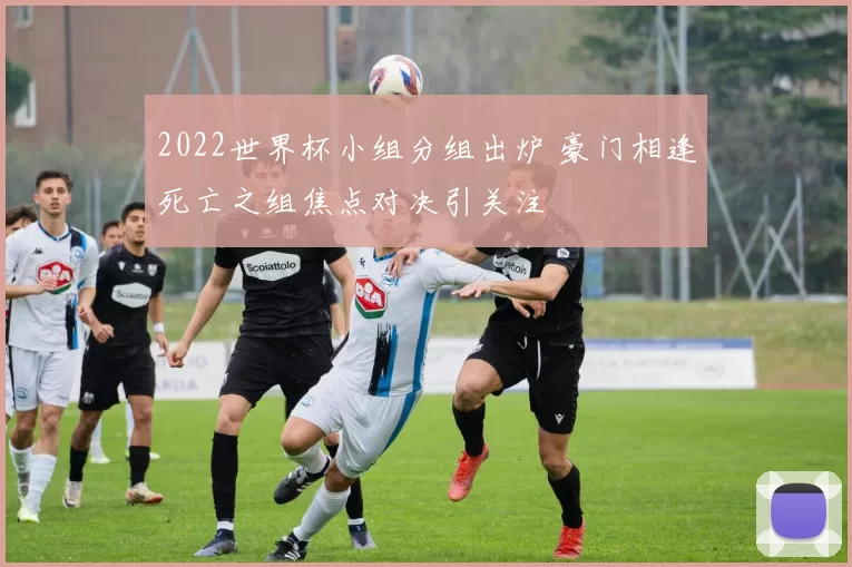 2022世界杯小组分组出炉 豪门相逢死亡之组焦点对决引关注