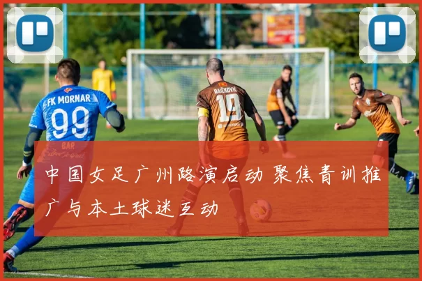 中国女足广州路演启动 聚焦青训推广与本土球迷互动