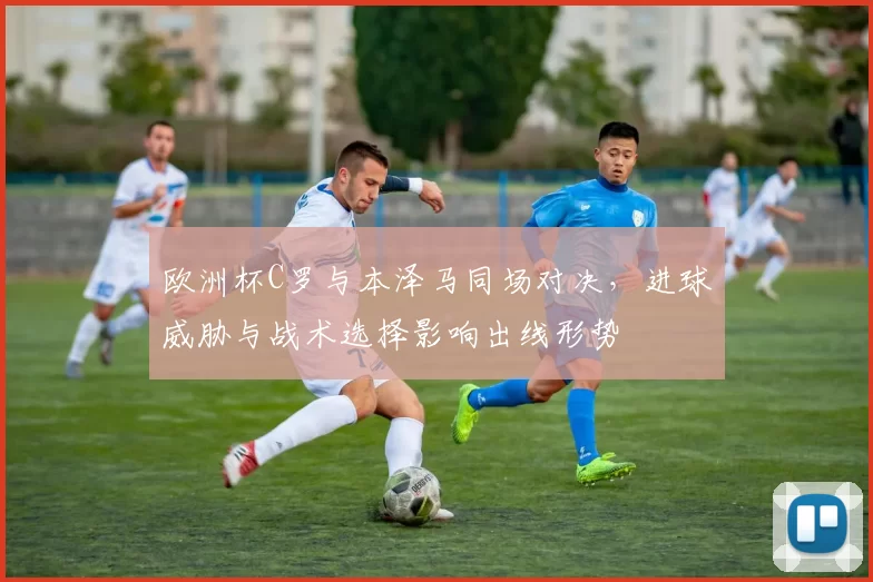 欧洲杯C罗与本泽马同场对决，进球威胁与战术选择影响出线形势