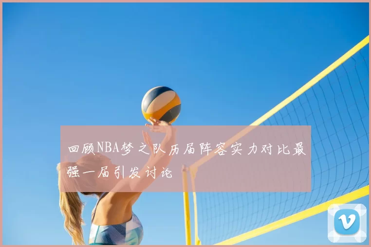 回顾NBA梦之队历届阵容实力对比最强一届引发讨论