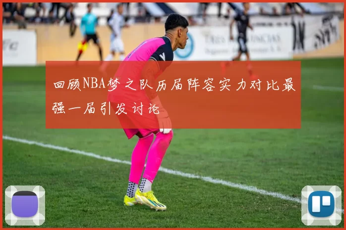 回顾NBA梦之队历届阵容实力对比最强一届引发讨论
