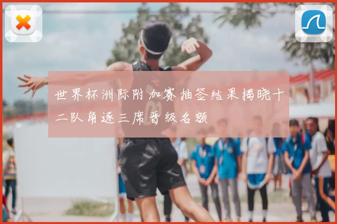 世界杯洲际附加赛抽签结果揭晓十二队角逐三席晋级名额