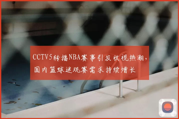 CCTV5转播NBA赛事引发收视热潮，国内篮球迷观赛需求持续增长