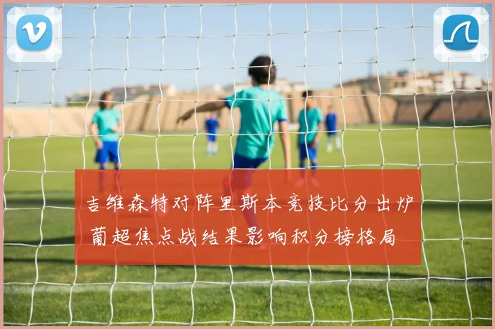 吉维森特对阵里斯本竞技比分出炉 葡超焦点战结果影响积分榜格局