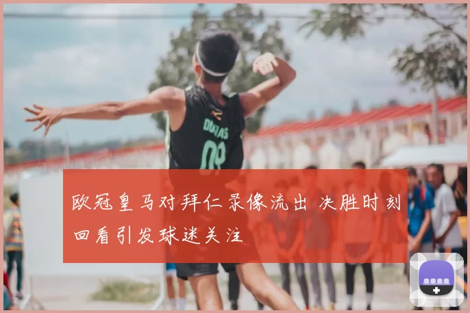 欧冠皇马对拜仁录像流出 决胜时刻回看引发球迷关注