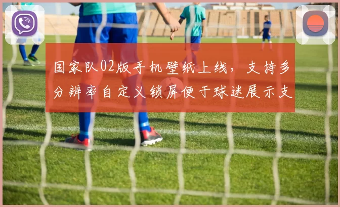 国家队02版手机壁纸上线，支持多分辨率自定义锁屏便于球迷展示支持