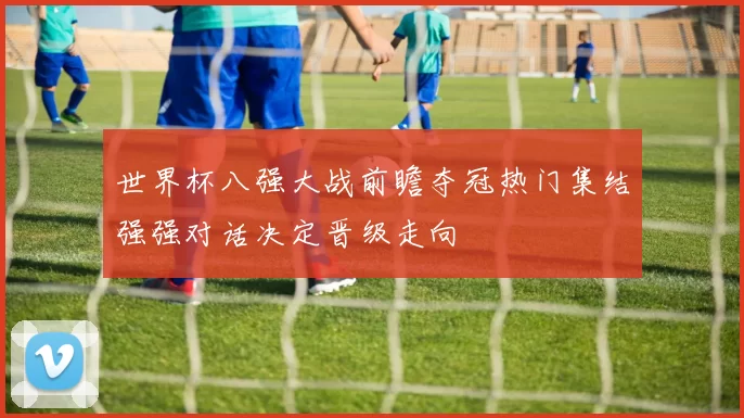 世界杯八强大战前瞻夺冠热门集结强强对话决定晋级走向