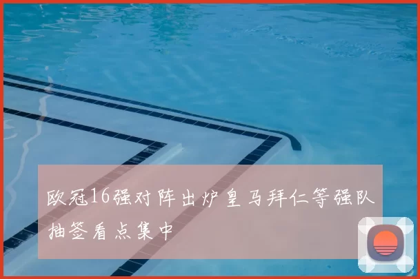 欧冠16强对阵出炉皇马拜仁等强队抽签看点集中