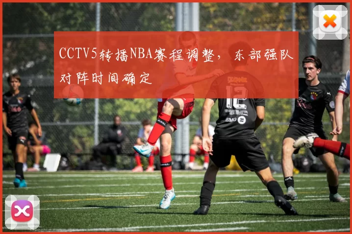 CCTV5转播NBA赛程调整，东部强队对阵时间确定